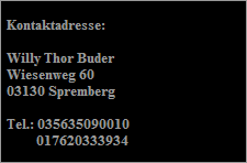 Kontaktadresse:

  Willy Thor Buder
  Wiesenweg 60
  03130 Spremberg

  Tel.: 035635090010
           017620333934